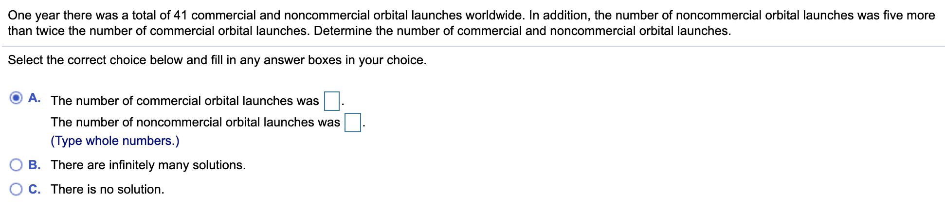 One year there was a total of 41 commercial and noncommercial orbital launches worldwide. In addition, the number of noncommercial orbital launches was five more
than twice the number of commercial orbital launches. Determine the number of commercial and noncommercial orbital launches.
Select the correct choice below and fill in any answer boxes in your choice.
A. The number of commercial orbital launches was
The number of noncommercial orbital launches was
(Type whole numbers.)
B. There are infinitely many solutions.
C. There is no solution.
