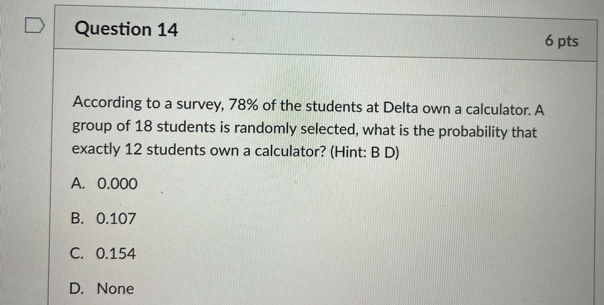 Question 14
6 pts
According to a survey, 78% of the students at Delta own a calculator. A
group of 18 students is randomly selected, what is the probability that
exactly 12 students own a calculator? (Hint: B D)
A. 0.000
B. 0.107
C. 0.154
D. None
