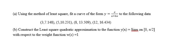 (a) Using the method of least square, fit a curve of the form y =
to the following data
a+bx
(3,7.148), (5,10.231), (8, 13.509), (12, 16.434)
(b) Construct the Least square quadratic approximation to the function y(x) = Sinx on [0, n/2]
with respect to the weight function w(x) =1
