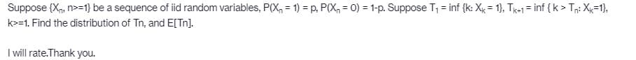 Suppose (Xn, n>=1} be a sequence of iid random variables, P(X, = 1) = p, P(X, = 0) = 1-p. Suppose T1 = inf {k: Xx = 1}, Te-1= inf {k > Tn: Xx=1},
k>=1. Find the distribution of Tn, and E[Tn].
I will rate.Thank you.
