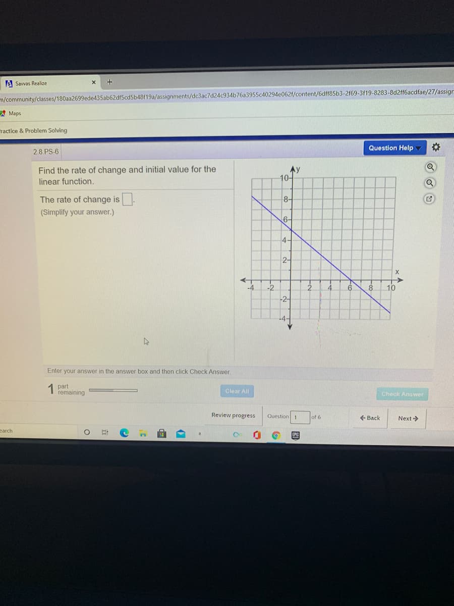 S Savvas Realize
m/community/classes/180aa2699ede435ab62dfScd5b48f19a/assignments/dc3ac7d24c934b76a3955c40294e062f/content/6dff85b3-2f69-3f19-8283-8d2ff6acdfae/27/assign
A Maps
ractice & Problem Solving
Question Help
2.8.PS-6
Find the rate of change and initial value for the
linear function.
Ay
10-
The rate of change is.
(Simplify your answer.)
8-
6-
4-
2-
->
10
-4
-2
4.
6.
8.
-2-
-4-
Enter your answer in the answer box and then click Check Answer.
1 part
remaining
Clear All
Check Answer
Review progress
Question 1
of 6
+ Back
Next ->
earch
