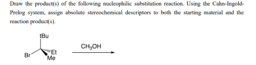 Draw the product(s) of the following nucleophilic substitution reaction. Using the Cahn-Ingold-
Prelog system, assign absolute stereochemical descriptors to both the starting material and the
reaction product(s).
tBu
CH;OH
Br
'Et
"Ме
