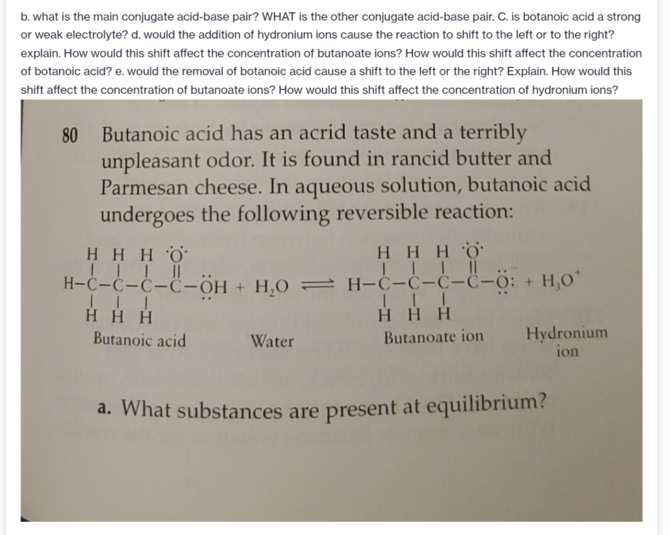 b. what is the main conjugate acid-base pair? WHAT is the other conjugate acid-base pair. C. is botanoic acid a strong
or weak electrolyte? d. would the addition of hydronium ions cause the reaction to shift to the left or to the right?
explain. How would this shift affect the concentration of butanoate ions? How would this shift affect the concentration
of botanoic acid? e. would the removal of botanoic acid cause a shift to the left or the right? Explain. How would this
shift affect the concentration of butanoate ions? How would this shift affect the concentration of hydronium ions?
80 Butanoic acid has an acrid taste and a terribly
unpleasant odor. It is found in rancid butter and
Parmesan cheese. In aqueous solution, butanoic acid
undergoes the following reversible reaction:
Η Η Η δ
Η Η Η Ο
II I1|
H-C-C-Ċ-C-OH + H,O = H-Ċ-C-C-C-O: + H,O
H HH
Η Η Η
Hydronium
ion
Butanoic acid
Water
Butanoate ion
a. What substances are present at equilibrium?
