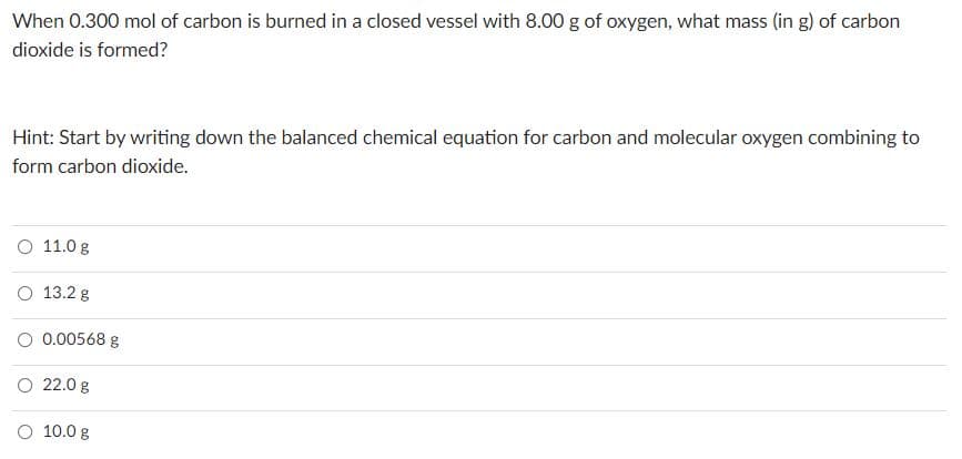 When 0.300 mol of carbon is burned in a closed vessel with 8.00 g of oxygen, what mass (in g) of carbon
dioxide is formed?
Hint: Start by writing down the balanced chemical equation for carbon and molecular oxygen combining to
form carbon dioxide.
O 11.0 g
O 13.2 g
O 0.00568 g
O 22.0 g
O 10.0 g
