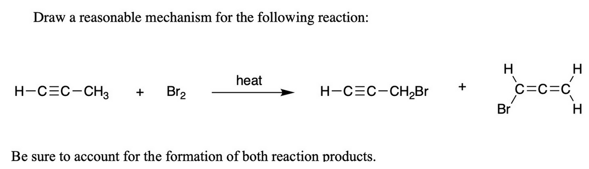 Draw a reasonable mechanism for the following reaction:
H
heat
C=C=C
+
H-CEC-CH3
Br2
H-CEC-CH,Br
+
Br
Be sure to account for the formation of both reaction products.
