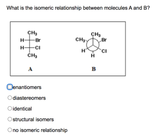 What is the isomeric relationship between molecules A and B?
CH3
CH3
H-
-Br
CH3
Br
H-
-Ci
H
CH3
A
в
Oenantiomers
diastereomers
Oidentical
Ostructural isomers
Ono isomeric relationship
