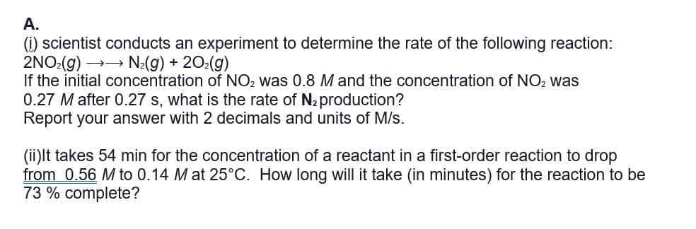 A.
(i) scientist conducts an experiment to determine the rate of the following reaction:
2NO:(g) →→ N2(g) + 202(g)
If the initial concentration of NO2 was 0.8 M and the concentration of NO2 was
0.27 M after 0.27 s, what is the rate of N2production?
Report your answer with 2 decimals and units of M/s.
(ii)lt takes 54 min for the concentration of a reactant in a first-order reaction to drop
from 0.56 M to 0.14 M at 25°C. How long will it take (in minutes) for the reaction to be
73 % complete?
