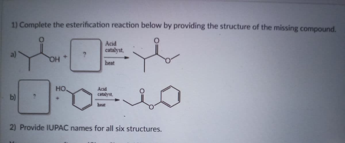 1) Complete the esterification reaction below by providing the structure of the missing compound.
Acid
catalyst,
a)
heat
HO
но,
Acıd
catalyst.
b)
heat
2) Provide IUPAC names for all six structures.
