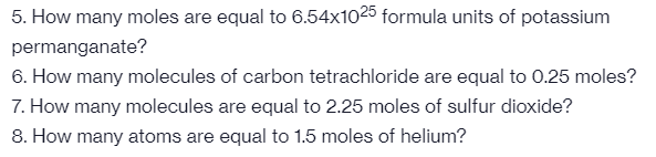 5. How many moles are equal to 6.54x1025 formula units of potassium
permanganate?
6. How many molecules of carbon tetrachloride are equal to 0.25 moles?
7. How many molecules are equal to 2.25 moles of sulfur dioxide?
8. How many atoms are equal to 1.5 moles of helium?
