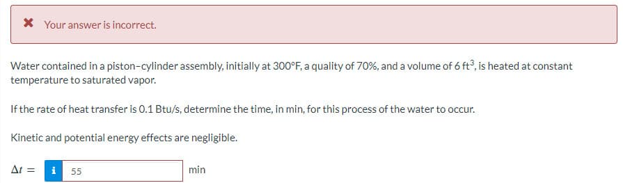 * Your answer is incorrect.
Water contained in a piston-cylinder assembly, initially at 300°F, a quality of 70%, and a volume of 6 ft3, is heated at constant
temperature to saturated vapor.
If the rate of heat transfer is 0.1 Btu/s, determine the time, in min, for this process of the water to occur.
Kinetic and potential energy effects are negligible.
At =
i 55
min
