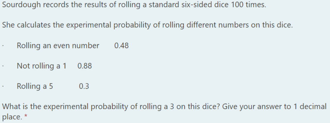 Sourdough records the results of rolling a standard six-sided dice 100 times.
She calculates the experimental probability of rolling different numbers on this dice.
Rolling an even number
0.48
Not rolling a 1
0.88
Rolling a 5
0.3
What is the experimental probability of rolling a 3 on this dice? Give your answer to 1 decimal
place. *