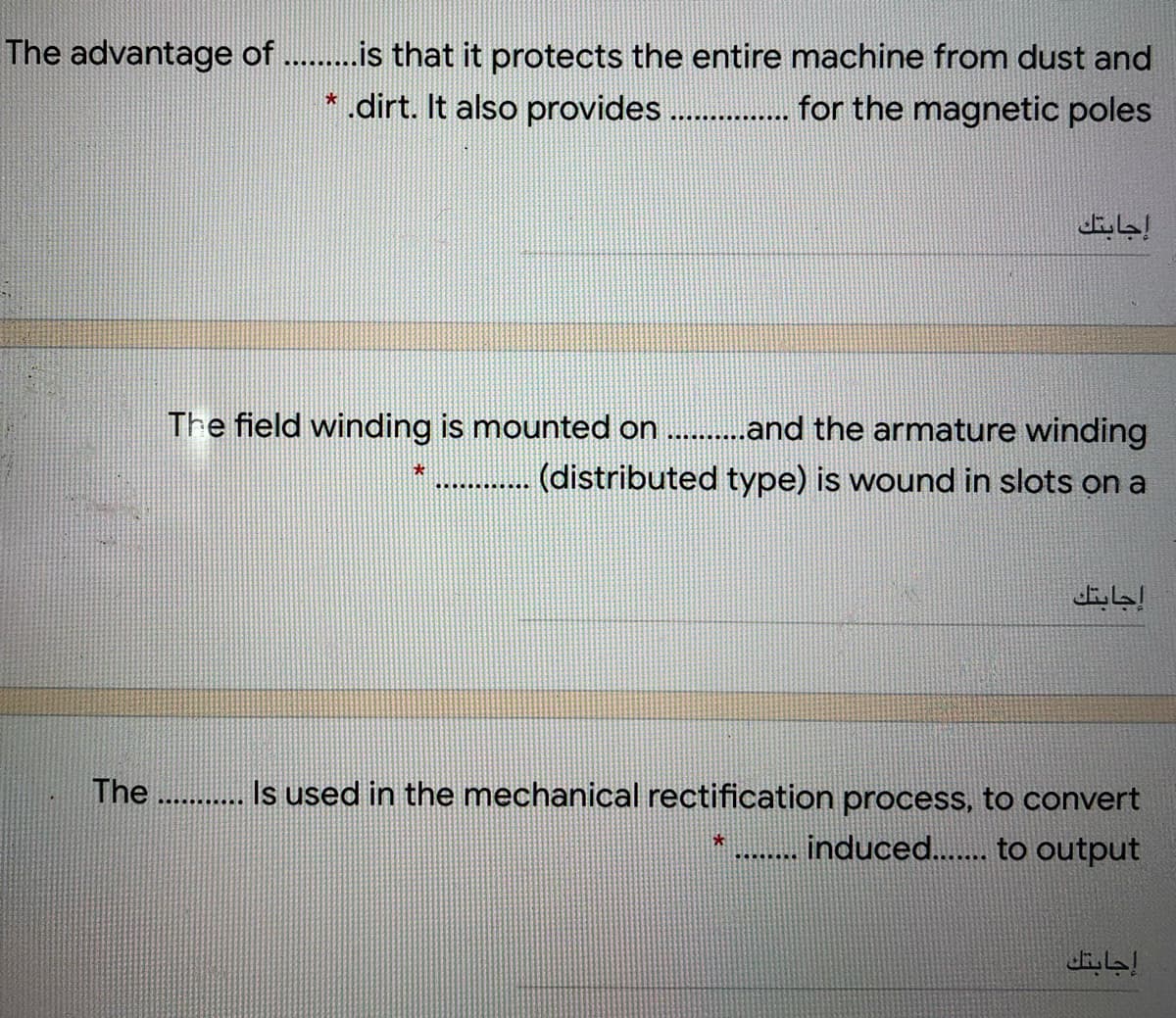 The advantage of ..is that it protects the entire machine from dust and
*.dirt. It also provides . for the magnetic poles
............
إجابتك
The field winding is mounted on .and the armature winding
(distributed type) is wound in slots on a
إجابتك
The ........***
Is used in the mechanical rectification process, to convert
induced.. to output
...
