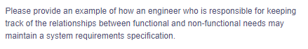Please provide an example of how an engineer who is responsible for keeping
track of the relationships between functional and non-functional needs may
maintain a system requirements specification.
