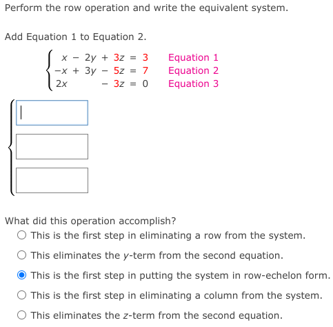 Perform the row operation and write the equivalent system.
Add Equation 1 to Equation 2.
Equation 1
Equation 2
Equation 3
X -
2y + 3z = 3
-x + 3y
5z = 7
2x
3z = 0
What did this operation accomplish?
O This is the first step in eliminating a row from the system.
O This eliminates the y-term from the second equation.
This is the first step in putting the system in row-echelon form.
O This is the first step in eliminating a column from the system.
O This eliminates the z-term from the second equation.
