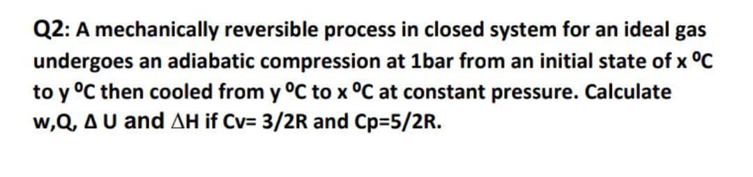 Q2: A mechanically reversible process in closed system for an ideal gas
undergoes an adiabatic compression at 1bar from an initial state of x °C
to y °C then cooled from y °C to x °C at constant pressure. Calculate
w,Q, AU and AH if Cv= 3/2R and Cp=5/2R.
