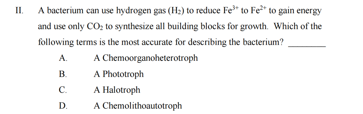 II.
A bacterium can use hydrogen gas (H₂) to reduce Fe³+ to Fe²+ to gain energy
and use only CO₂ to synthesize all building blocks for growth. Which of the
following terms is the most accurate for describing the bacterium?
A.
A Chemoorganoheterotroph
B.
A Phototroph
C.
A Halotroph
D.
A Chemolithoautotroph
