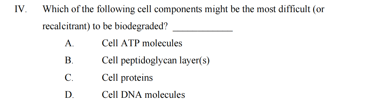 IV.
Which of the following cell components might be the most difficult (or
recalcitrant) to be biodegraded?
A.
B.
C.
D.
Cell ATP molecules
Cell peptidoglycan layer(s)
Cell proteins
Cell DNA molecules