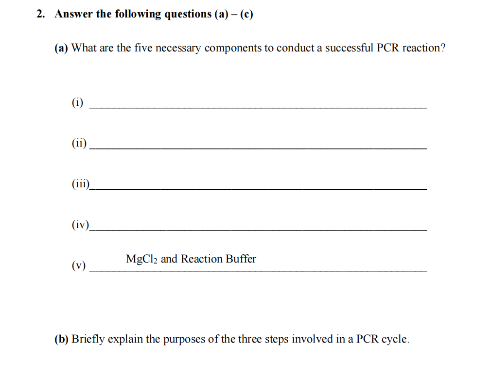 2. Answer the following questions (a) - (c)
(a) What are the five necessary components to conduct a successful PCR reaction?
(1)
(ii)
(iv)
(v)
MgCl2 and Reaction Buffer
(b) Briefly explain the purposes of the three steps involved in a PCR cycle.