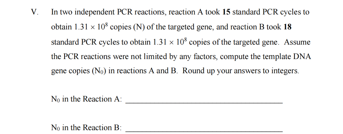 V.
In two independent PCR reactions, reaction A took 15 standard PCR cycles to
obtain 1.31 × 108 copies (N) of the targeted gene, and reaction B took 18
standard PCR cycles to obtain 1.31 × 108 copies of the targeted gene. Assume
the PCR reactions were not limited by any factors, compute the template DNA
gene copies (No) in reactions A and B. Round up your answers to integers.
No in the Reaction A:
No in the Reaction B: