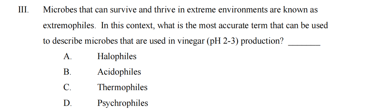 III.
Microbes that can survive and thrive in extreme environments are known as
extremophiles. In this context, what is the most accurate term that can be used
to describe microbes that are used in vinegar (pH 2-3) production?
A.
B.
C.
D.
Halophiles
Acidophiles
Thermophiles
Psychrophiles