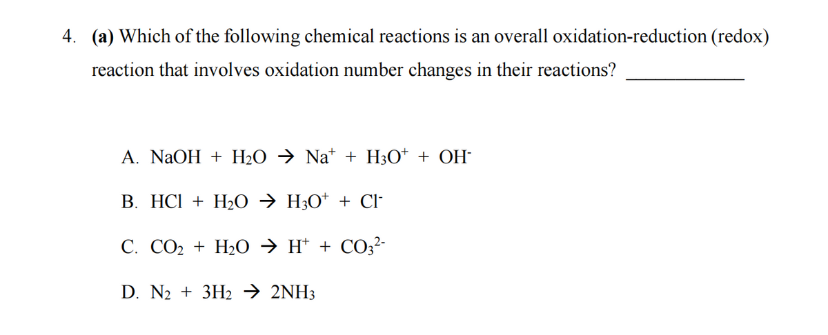 4. (a) Which of the following chemical reactions is an overall oxidation-reduction (redox)
reaction that involves oxidation number changes in their reactions?
A. NaOH + H₂O → Na¹ + H3O+ + OH
B. HCl + H₂O → H3O+ + Cl-
C. CO₂ + H₂O → H+ + CO3²-
D. N₂ + 3H₂ → 2NH3