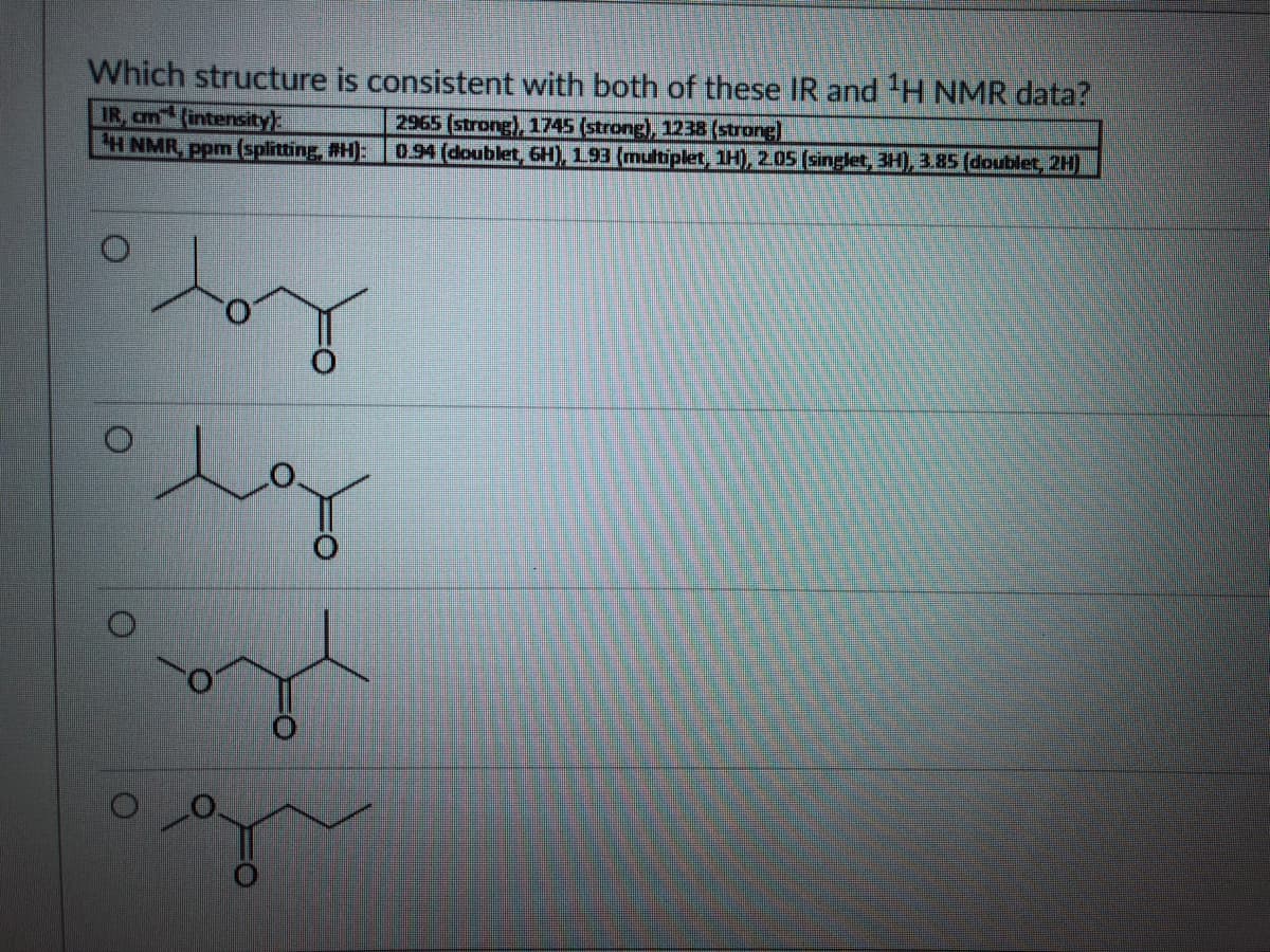 Which structure is consistent with both of these IR and 'H NMR data?
IR, am (intensity
H NMR, ppm (splitting, #H):0.94 (doublet, 6H), 1.93 (multiplet, 1H), 2.05 (singlet, 3H), 3.85 (doublet, 2H)
2965 (strong), 1745 (strong), 1238 (strong]
