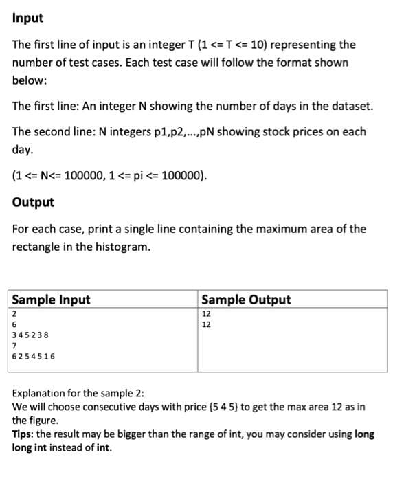 Input
The first line of input is an integer T (1 <=T<= 10) representing the
number of test cases. Each test case will follow the format shown
below:
The first line: An integer N showing the number of days in the dataset.
The second line: N integers p1,p2,.pN showing stock prices on each
day.
(1 <= N<= 100000, 1 <= pi <= 100000).
Output
For each case, print a single line containing the maximum area of the
rectangle in the histogram.
Sample Input
Sample Output
12
2
12
345238
7
6254516
Explanation for the sample 2:
We will choose consecutive days with price (5 4 5} to get the max area 12 as in
the figure.
Tips: the result may be bigger than the range of int, you may consider using long
long int instead of int.
