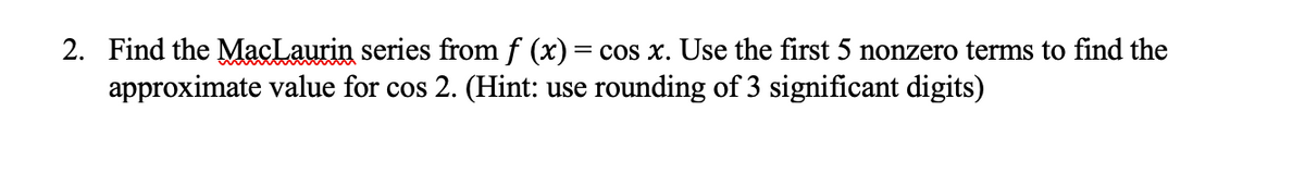 2. Find the MacLaurin series from f (x) = cos x. Use the first 5 nonzero terms to find the
approximate value for cos 2. (Hint: use rounding of 3 significant digits)
