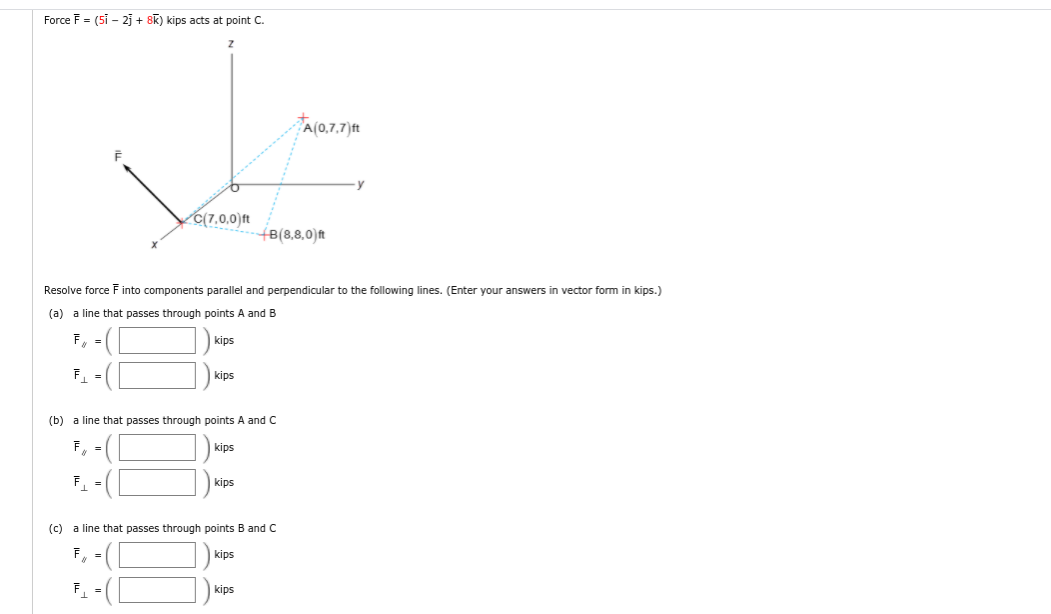 Force F = (5i - 2j + 8K) kips acts at point C.
A(0,7,7)ft
C(7,0,0)ft
- (B(8,8,0)ft
Resolve force F into components parallel and perpendicular to the following lines. (Enter your answers in vector form in kips.)
(a) a line that passes through points A and B
F, =
kips
F =
kips
(b) a line that passes through points A and C
kips
F
kips
(c) a line that passes through points B and C
kips
F.
kips
