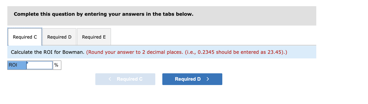Complete this question by entering your answers in the tabs below.
Required C
Required D
Required E
Calculate the ROI for Bowman. (Round your answer to 2 decimal places. (i.e., 0.2345 should be entered as 23.45).)
ROI
%
< Required C
Required D
>
