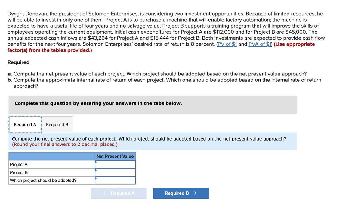 Dwight Donovan, the president of Solomon Enterprises, is considering two investment opportunities. Because of limited resources, he
will be able to invest in only one of them. Project A is to purchase a machine that will enable factory automation; the machine is
expected to have a useful life of four years and no salvage value. Project B supports a training program that will improve the skills of
employees operating the current equipment. Initial cash expenditures for Project A are $112,000 and for Project B are $45,000. The
annual expected cash inflows are $43,264 for Project A and $15,444 for Project B. Both investments are expected to provide cash flow
benefits for the next four years. Solomon Enterprises' desired rate of return is 8 percent. (PV of $1 and PVA of $1) (Use appropriate
factor(s) from the tables provided.)
Required
a. Compute the net present value of each project. Which project should be adopted based on the net present value approach?
b. Compute the approximate internal rate of return of each project. Which one should be adopted based on the internal rate of return
approach?
Complete this question by entering your answers in the tabs below.
Required A
Required B
Compute the net present value of each project. Which project should be adopted based on the net present value approach?
(Round your final answers to 2 decimal places.)
Net Present Value
Project A
Project B
Which project should be adopted?
< Required A
Required B
>

