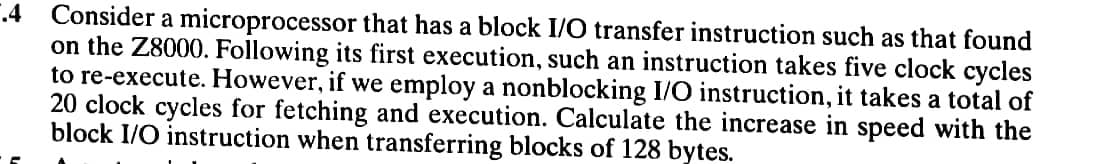 .4 Consider a microprocessor that has a block I/O transfer instruction such as that found
on the 28000. Following its first execution, such an instruction takes five clock cycles
to re-execute. However, if we employ a nonblocking I/O instruction, it takes a total of
20 clock cycles for fetching and execution. Calculate the increase in speed with the
block I/O instruction when transferring blocks of 128 bytes.