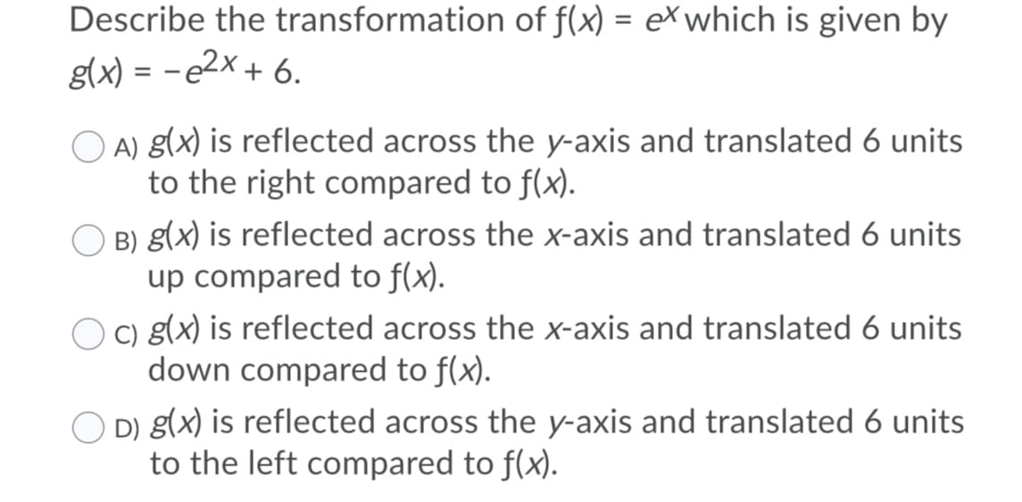 Describe the transformation of f(x) = eXwhich is given by
g(x) = -e2x + 6.
A) g(x) is reflected across the y-axis and translated 6 units
to the right compared to f(x).
B) g(x) is reflected across the x-axis and translated 6 units
up compared to f(x).
O o g(x) is reflected across the x-axis and translated 6 units
down compared to f(x).
D) g(x) is reflected across the y-axis and translated 6 units
to the left compared to f(x).
