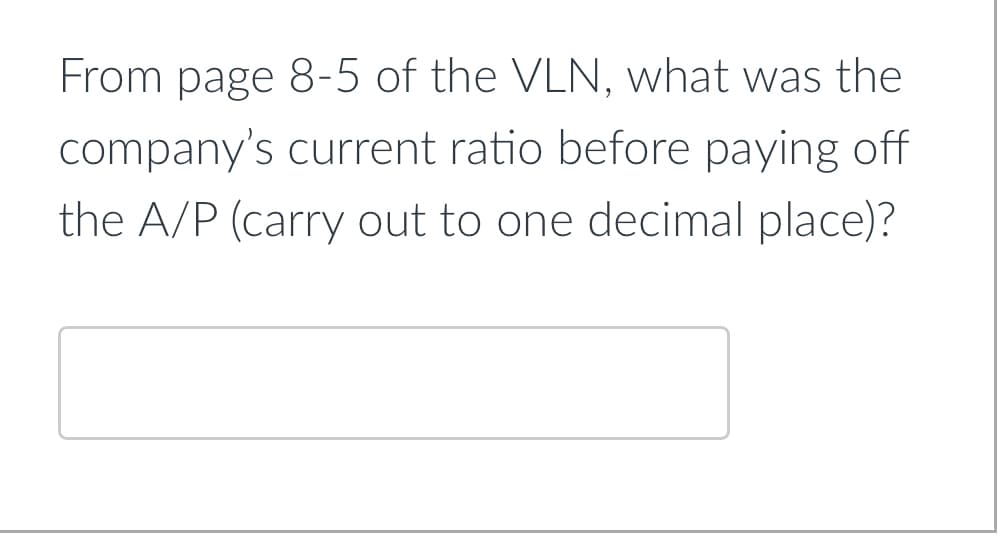 From page 8-5 of the VLN, what was the
company's current ratio before paying off
the A/P (carry out to one decimal place)?
