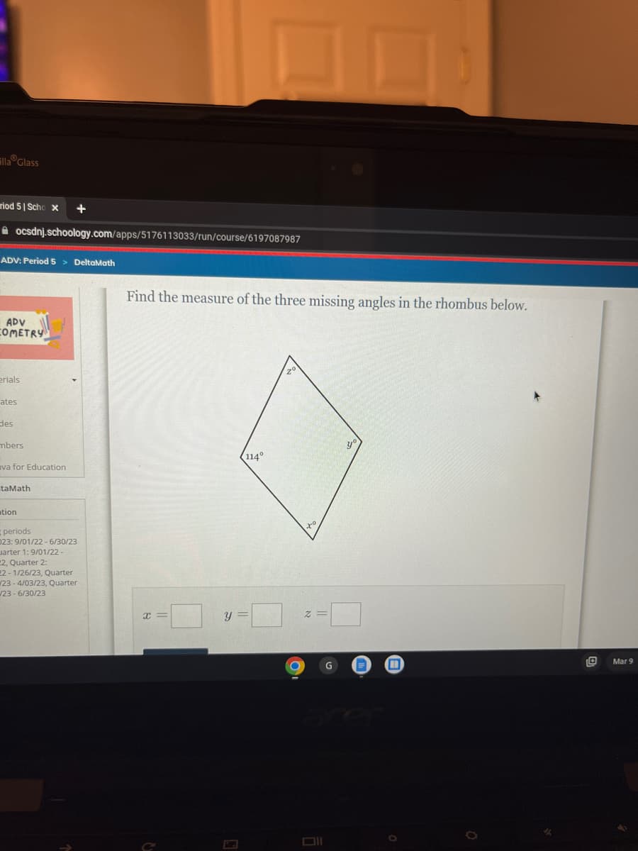 Ella Glass
riod 51 Scho x
ADV: Period 5 > DeltaMath
ADV
COMETRY
ocsdnj.schoology.com/apps/5176113033/run/course/6197087987
erials
ates
des
mbers
va for Education
+
taMath
tion
periods
023: 9/01/22-6/30/23
uarter 1:9/01/22-
2, Quarter 2:
22-1/26/23, Quarter
23-4/03/23, Quarter
/23-6/30/23
Find the measure of the three missing angles in the rhombus below.
X=
C
114°
y =
0
O
to
2=
Oll
ye
0
10
Mar 9