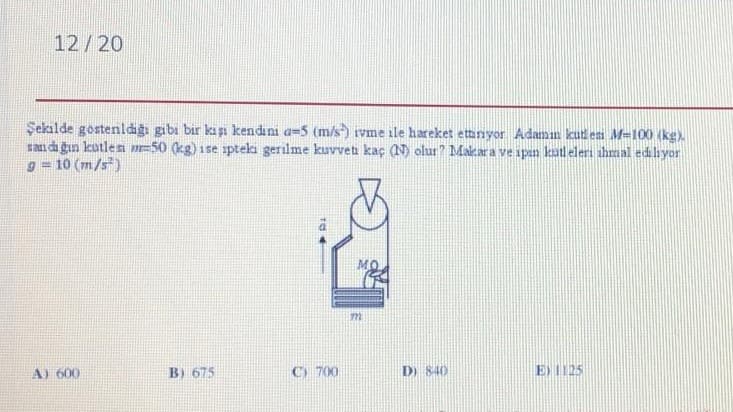 12/20
Şekalde gostenldigı gibi bir kişi kendıni a=5 (m/s) ivme ile hareket ettanyor Adamm kutes M-100 (kg)
san di gın kutlesa =50 (kg) ise ipteki gerilme kuvvet kaç (N) olur? Makara ve ipın katleleri thmal edihyor
10 (m/s)
A) 600
B) 675
C) 700
D) 840
E) 1125
