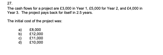 27.
The cash flows for a project are £3,000 in Year 1, £5,000 for Year 2, and £4,000 in
Year 3. The project pays back for itself in 2.5 years.
The initial cost of the project was:
£8,000
£12,000
£11,000
c)
£10,000
d)
