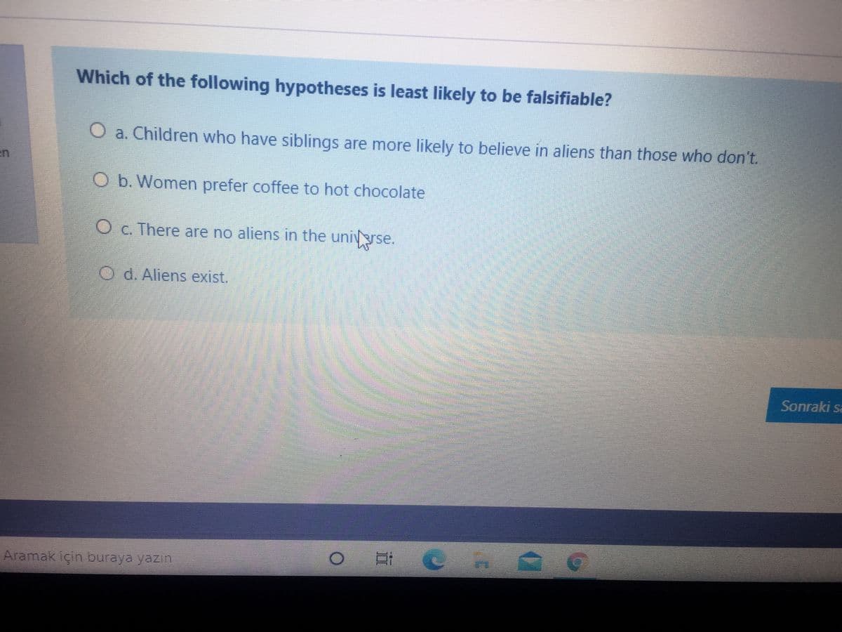 Which of the following hypotheses is least likely to be falsifiable?
O a. Children who have siblings are more likely to believe in aliens than those who don't.
O b. Women prefer coffee to hot chocolate
O c. There are no aliens in the unigrse.
O d. Aliens exist.
Sonraki sa
Aramak için buraya yazın
