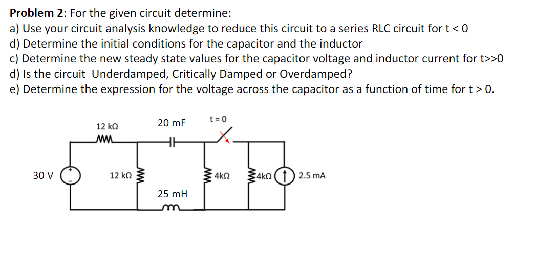 Problem 2: For the given circuit determine:
a) Use your circuit analysis knowledge to reduce this circuit to a series RLC circuit for t< 0
d) Determine the initial conditions for the capacitor and the inductor
c) Determine the new steady state values for the capacitor voltage and inductor current for t>>0
d) Is the circuit Underdamped, Critically Damped or Overdamped?
e) Determine the expression for the voltage across the capacitor as a function of time for t > 0.
20 mF
t = 0
12 ko
30 V
12 ko 3
4kQ
2.5 mA
25 mH
um
