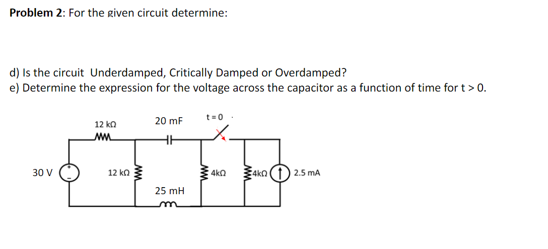 Problem 2: For the given circuit determine:
d) Is the circuit Underdamped, Critically Damped or Overdamped?
e) Determine the expression for the voltage across the capacitor as a function of time for t > 0.
t = 0 ·
20 mF
12 ko
30 V
12 ko 3
4kQ
2.5 mA
25 mH
um
