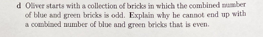 d Oliver starts with a collection of bricks in which the combined number
of blue and green bricks is odd. Explain why he cannot end up with
a combined number of blue and green bricks that is even.
