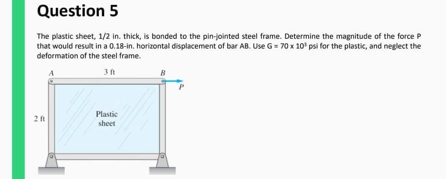 Question 5
The plastic sheet, 1/2 in. thick, is bonded to the pin-jointed steel frame. Determine the magnitude of the force P
that would result in a 0.18-in. horizontal displacement of bar AB. Use G = 70 x 10 psi for the plastic, and neglect the
deformation of the steel frame.
A
3 ft
B
2 ft
Plastic
sheet
2.
