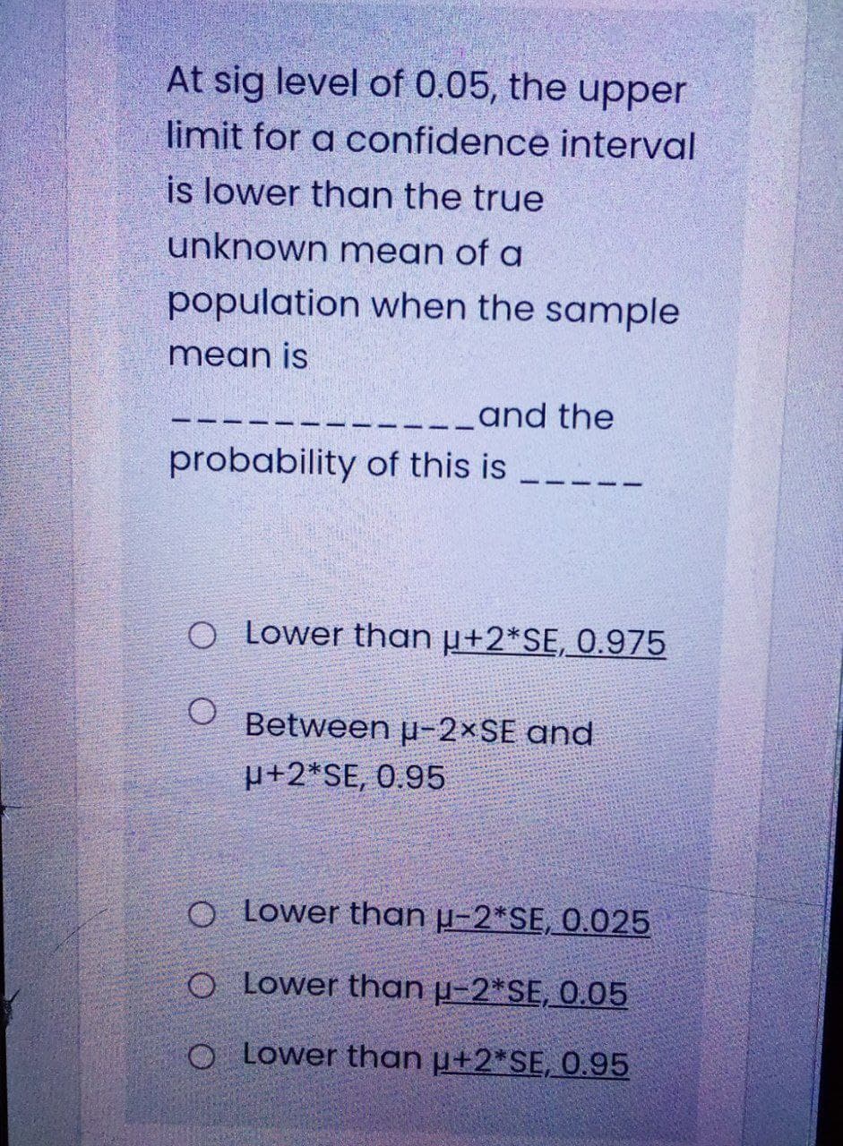 At sig level of 0.05, the upper
limit for a confidence interval
is lower than the true
unknown mean of a
population when the sample
mean is
-__and the
probability of this is
O Lower than µ+2*SE, 0.975
Between p-2×SE and
µ+2*SE, 0.95
O Lower than µ-2*SE, 0.025
O Lower than µ-2*SE, 0.05
O Lower than µ+2*SE, 0.95
