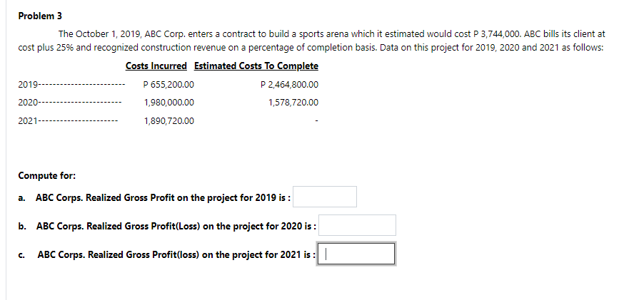 Problem 3
The October 1, 2019, ABC Corp. enters a contract to build a sports arena which it estimated would cost P 3,744,000. ABC bills its client at
cost plus 25% and recognized construction revenue on a percentage of completion basis. Data on this project for 2019, 2020 and 2021 as follows:
Costs Incurred Estimated Costs To Complete
P 655,200.00
2019-
P 2,464,800.00
2020-
1,980,000.00
1,578,720.00
2021
1,890,720.00
Compute for:
a. ABC Corps. Realized Gross Profit on the project for 2019 is :
b. ABC Corps. Realized Gross Profit(Loss) on the project for 2020 is :
C.
ABC Corps. Realized Gross Profit(loss) on the project for 2021 is :
