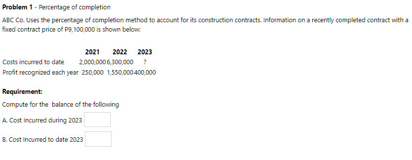 Problem 1 - Percentage of completion
ABC Co. Uses the percentage of completion method to account for its construction contracts. Information on a recently completed contract with a
fixed contract price of P9,100,000 is shown below:
2021
2022 2023
Costs incurred to date
2,000,000 6,300,000
?
Profit recognized each year 250,000 1,550,000 400,000
Requirement:
Compute for the balance of the following
A. Cost Incurred during 2023
B. Cost Incurred to date 2023
