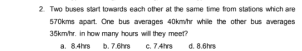 2. Two buses start towards each other at the same time from stations which are
570kms apart. One bus averages 40km/hr while the other bus averages
35km/hr. in how many hours will they meet?
a. 8.4hrs
b. 7.6hrs
c. 7.4hrs
d. 8.6hrs
