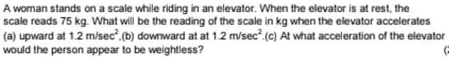A woman stands on a scale while riding in an elevator. When the elevator is at rest, the
scale reads 75 kg. What will be the reading of the scale in kg when the elevator accelerates
(a) upward at 1.2 m/sec,(b) downward at at 1.2 m/sec (c) At what acceleration of the elevator
would the person appear to be weightless?
(=
