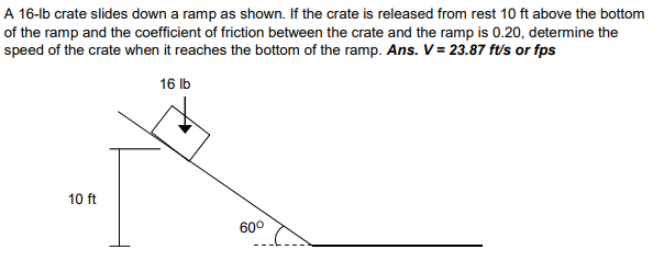 A 16-lb crate slides down a ramp as shown. If the crate is released from rest 10 ft above the bottom
of the ramp and the coefficient of friction between the crate and the ramp is 0.20, determine the
speed of the crate when it reaches the bottom of the ramp. Ans. V = 23.87 ft/s or fps
16 Ib
10 ft
60°
