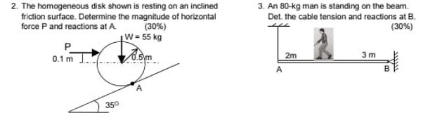 2. The homogeneous disk shown is resting on an inclined
friction surface. Determine the magnitude of horizontal
force P and reactions at A
3. An 80-kg man is standing on the beam.
Det. the cable tension and reactions at B.
(30%)
W= 55 kg
(30%)
P
3 m
0.1 m J om
2m
A.
35°
