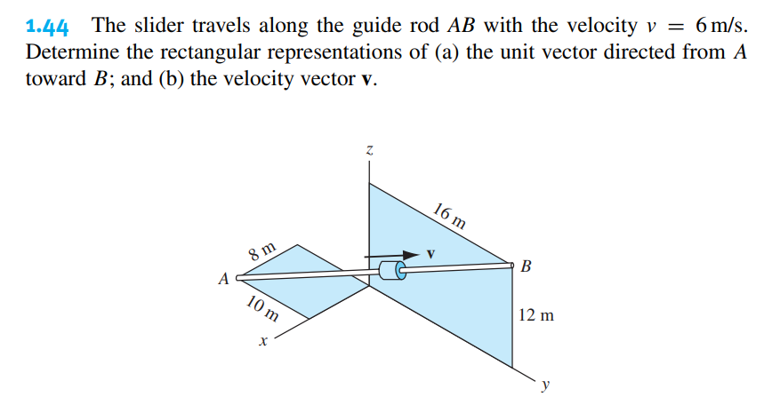 1.44 The slider travels along the guide rod AB with the velocity v = 6 m/s.
of (a) the unit vector directed from A
Determine the rectangular representations
toward B; and (b) the velocity vector v.
A
8 m
10 m
X
Z
16 m
B
12 m
y